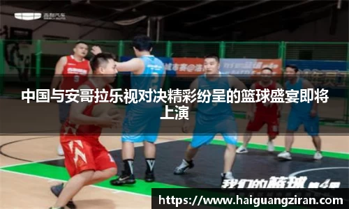 中国与安哥拉乐视对决精彩纷呈的篮球盛宴即将上演