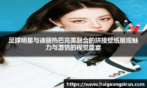 足球明星与迪丽热巴完美融合的拼接壁纸展现魅力与激情的视觉盛宴